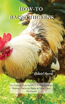 How-To Raise Chickens: Everything You Need to Know to Start Raising Chickens Right in Your Own Backyard by Harris, Gabriel