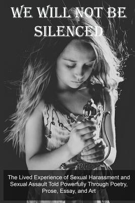 We Will Not Be Silenced: The Lived Experience of Sexual Harassment and Sexual Assault Told Powerfully Through Poetry, Prose, Essay, and Art by Ray, Christine E.