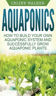 Aquaponics: How to Build Your Own Aquaponic System and Successfully Grow Aquaponic Plants by Walker, Celine