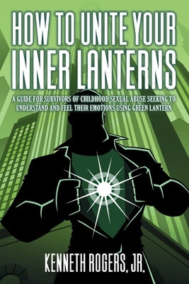 How to Unite Your Inner Lanterns: A Guide for Survivors of Childhood Sexual Abuse Seeking to Understand and Feel Their Emotions Using Green Lantern by Rogers, Kenneth Rogers, Jr.