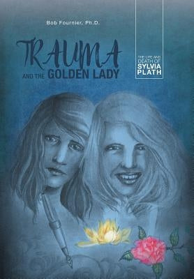Trauma and the Golden Lady: The Life and Death of Sylvia Plath by Fournier Ph. D., Bob