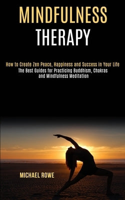 Mindfulness Therapy: How to Create Zen Peace, Happiness and Success in Your Life (The Best Guides for Practicing Buddhism, Chakras and Mind by Rowe, Michael