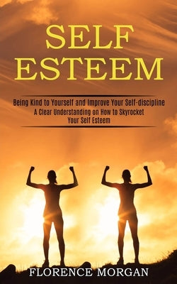 Self Esteem: Being Kind to Yourself and Improve Your Self-discipline (A Clear Understanding on How to Skyrocket Your Self Esteem) by Morgan, Florence