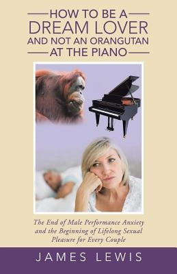 How to Be a Dream Lover and Not an Orangutan at the Piano: The End of Male Performance Anxiety and the Beginning of Lifelong Sexual Pleasure for Every by Lewis, James