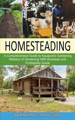 Homesteading: Mastery of Gardening With Business and Profitability Guide (A Comprehensive Guide to Aquaponic Gardening) by Crawford, Barbara