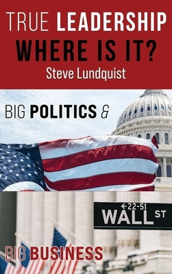 True Leadership...Where is it?: Big Politics & Big Business by Lundquist, Steve