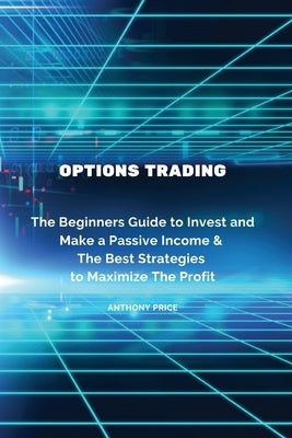 Options Trading: The Beginners Guide to Invest and Make a Passive Income & The Best Strategies to Maximize The Profit by Anthony Price