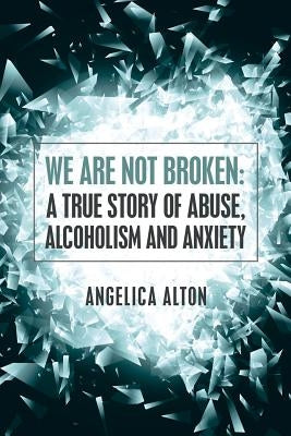 We Are Not Broken: A True Story of Abuse, Alcoholism and Anxiety by Alton, Angelica