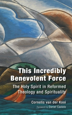 This Incredibly Benevolent Force: The Holy Spirit in Reformed Theology and Spirituality by Van Der Kooi, C.