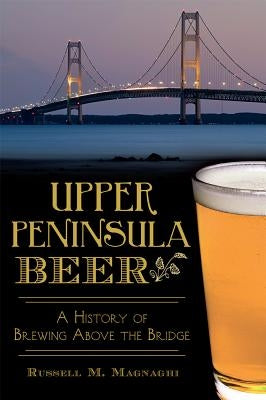 Upper Peninsula Beer: A History of Brewing Above the Bridge by Magnaghi, Russell M.