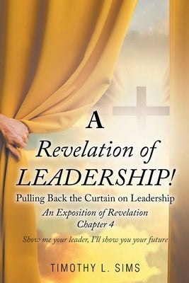 A Revelation of Leadership!: Pulling Back the Curtain on Leadership: An Exposition of Revelation Chapter 4 by Sims, Timothy L.