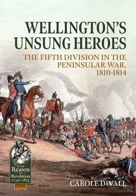 Wellington's Unsung Heroes: The Fifth Division in the Peninsular War, 1810-1814 by Divall, Carole