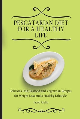 Pescatarian Diet for a Healthy Life: Delicious Fish, Seafood and Vegetarian Recipes for Weight Loss and a Healthy Lifestyle by Aiello, Jacob