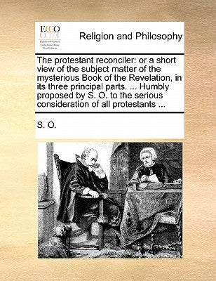 The Protestant Reconciler: Or a Short View of the Subject Matter of the Mysterious Book of the Revelation, in Its Three Principal Parts. ... Humb by S. O.