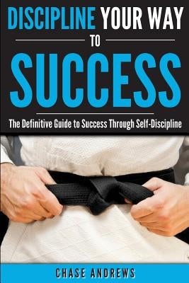 Discipline Your Way to Success: The Definitive Guide to Success Through Self-Discipline: Why Self-Discipline is Crucial to Your Success Story and How by Andrews, Chase
