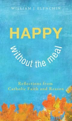 Happy Without the Meal: Reflections from Catholic Faith and Reason by Elenchin, William J.