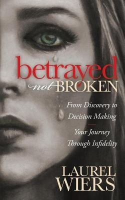 Betrayed Not Broken: From Discovery to Decision Making; Your Journey Through Infidelity by Wiers, Laurel