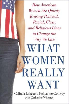 What Women Really Want: How American Women Are Quietly Erasing Political, Racial, Class, and Religious Lines to Change the Way We Live by Lake, Celinda