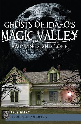 Ghosts of Idaho's Magic Valley: Hauntings and Lore by Weeks, Andy