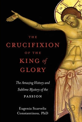 The Crucifixion of the King of Glory: The Amazing History and Sublime Mystery of the Passion by Constantinou, Eugenia Scarvelis