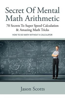 Secret of Mental Math Arithmetic: 70 Secrets to Super Speed Calculation & Amazing Math Tricks: How to Do Math Without a Calculator by Scotts, Jason