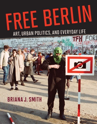 Free Berlin: Art, Urban Politics, and Everyday Life by Smith, Briana J.