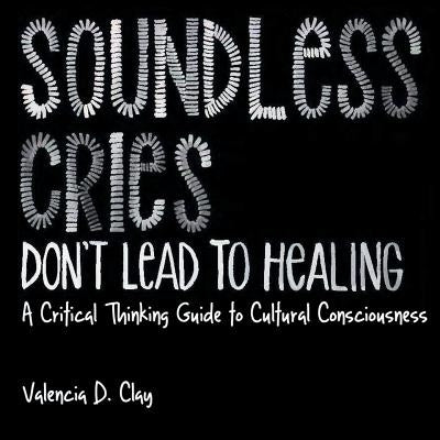 Soundless Cries Don't Lead to Healing: A Critical Thinking Guide to Cultural Consciousness by Clay, Valencia D.