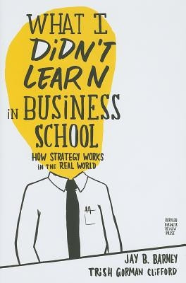 What I Didn't Learn in Business School: How Strategy Works in the Real World by Barney, Jay
