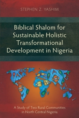 Biblical Shalom for Sustainable Holistic Transformational Development in Nigeria: A Study of Two Rural Communities in North Central Nigeria by Yashim, Stephen Z.