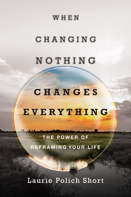 When Changing Nothing Changes Everything: The Power of Reframing Your Life by Short, Laurie Polich