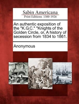 An Authentic Exposition of the K.G.C. Knights of the Golden Circle, Or, a History of Secession from 1834 to 1861. by Anonymous