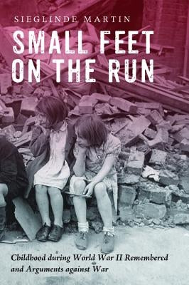 Small Feet on the Run: Childhood during World War II Remembered and Arguments against War by Martin, Sieglinde