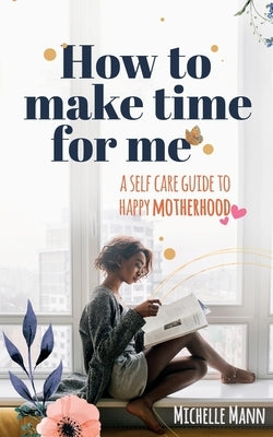 How to Make Time for me: A Self-Care Guide to Happy Motherhood by Mann, Michelle