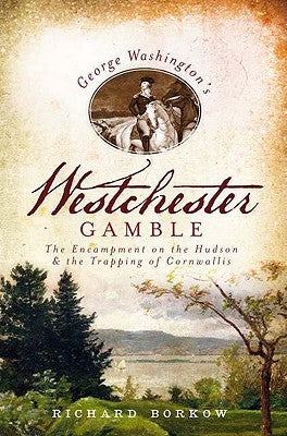 George Washington's Westchester Gamble: The Encampment on the Hudson and the Trapping of Cornwallis by Borkow, Richard