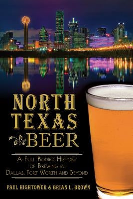 North Texas Beer: A Full-Bodied History of Brewing in Dallas, Fort Worth and Beyond by Hightower, Paul