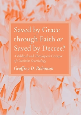Saved by Grace through Faith or Saved by Decree? by Robinson, Geoffrey D.