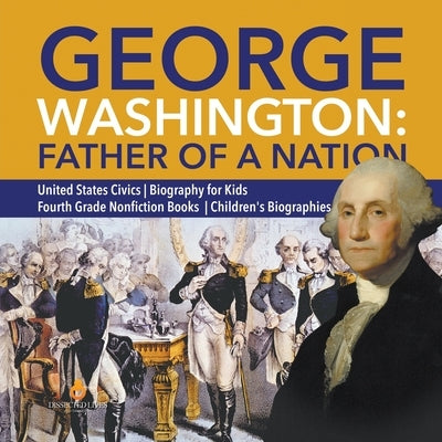 George Washington: Father of a Nation - United States Civics - Biography for Kids - Fourth Grade Nonfiction Books - Children's Biographie by Dissected Lives