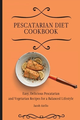 Pescatarian Diet Cookbook: Easy, Delicious Pescatarian and Vegetarian Recipes for a Balanced Lifestyle by Aiello, Jacob