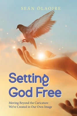 Setting God Free: Moving Beyond the Caricature We've Created in Our Own Image by Ólaoire, Seán
