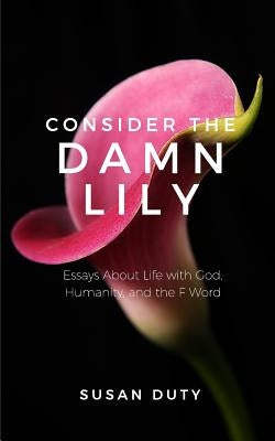 Consider the Damn Lily: Essays About Life with God, Humanity, and the F Word by Duty, Susan