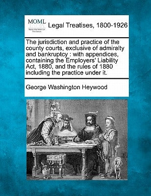 The Jurisdiction and Practice of the County Courts, Exclusive of Admiralty and Bankruptcy: With Appendices, Containing the Employers' Liability ACT, 1 by Heywood, George Washington