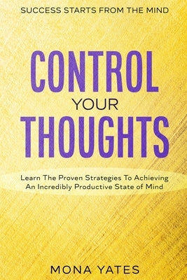 Success Starts From The Mind - Control Your Thoughts: Learn The Proven Strategies To Achieving An Incredibly Productive State of Mind by Yates, Mona