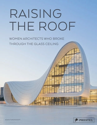 Raising the Roof: Women Architects Who Broke Through the Glass Ceiling by Toromanoff, Agata