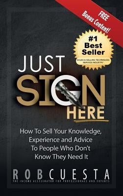 Just Sign Here: How to Sell Your Knowledge, Experience and Advice to People Who Don't Know They Need It by Cuesta, Rob