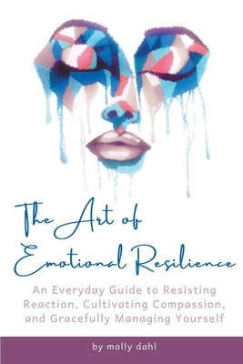 The Art of Emotional Resilience: An Everyday Guide to Resisting Reaction, Cultivating Compassion, and Gracefully Managing Yourself by Dahl, Molly