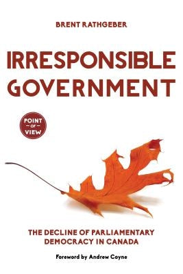 Irresponsible Government: The Decline of Parliamentary Democracy in Canada by Rathgeber, Brent