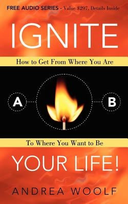 Ignite Your Life!: How to Get from Where You Are to Where You Want to Be by Woolf, Andrea