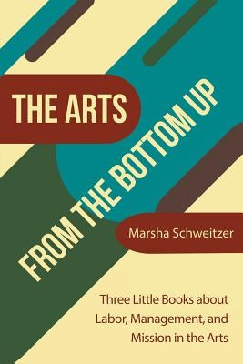 The Arts from the Bottom Up: Three Little Books About Labor, Management, and Mission in the Arts by Schweitzer, Marsha