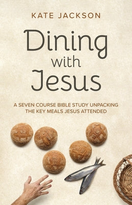 Dining with Jesus: A Seven Course Bible Study Unpacking the Key Meals Jesus Attended by Jackson, Kate
