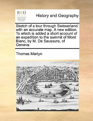 Sketch of a Tour Through Swisserland: With an Accurate Map. a New Edition. to Which Is Added a Short Account of an Expedition to the Summit of Mont Bl by Martyn, Thomas